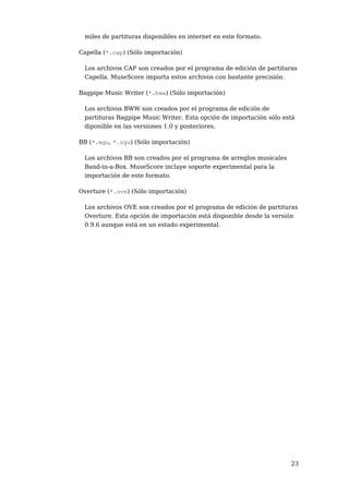 miles de partituras disponibles en internet en este formato.

Capella (*.cap) (Sólo importación)

 Los archivos CAP son creados por el programa de edición de partituras
 Capella. MuseScore importa estos archivos con bastante precisión.

Bagpipe Music Writer (*.bww) (Sólo importación)

 Los archivos BWW son creados por el programa de edición de
 partituras Bagpipe Music Writer. Esta opción de importación sólo está
 diponible en las versiones 1.0 y posteriores.

BB (*.mgu, *.sgu) (Sólo importación)

 Los archivos BB son creados por el programa de arreglos musicales
 Band-in-a-Box. MuseScore incluye soporte experimental para la
 importación de este formato.

Overture (*.ove) (Sólo importación)

 Los archivos OVE son creados por el programa de edición de partituras
 Overture. Esta opción de importación está disponible desde la versión
 0.9.6 aunque está en un estado experimental.




                                                                     23
 