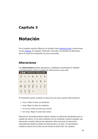 Capítulo 3


Notación

En el capítulo anterior (Básico) se estudió cómo ingresar notas e interactuar
con las paletas. El capítulo "Notación" describe con detalle los diferentes
tipos de notación incluyendo los mas avanzados..




Alteraciones
Las alteraciones pueden agregarse o cambiarse arrastrando el símbolo
correspondiente desde la paleta de alteraciones a una nota.




Si solamente quiere cambiar la altura de una nota, puede seleccionarla y:

 • Arriba: Subir la nota un semitono.
 • Abajo: Bajar la nota un semitono
 • Ctrl+Arriba: Subir la nota una octava.
 • Ctrl+Abajo: Bajar la nota una octava

MuseScore automáticamente intenta utilizar la alteración apropiada para el
cambio de altura. Si no está conforme con el resultado o quiere agregar una
alteración cautelar (alteración editorial), debe arrastrar la alteración
manualmente desde la paleta de alteraciones a la nota. Si nuevamente
cambia la altura de la nota con las teclas de dirección, los cambios

                                                                            24
 