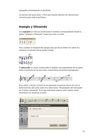 agregados manualmente se perderán.

La función del menú Notes → Pitch spell intenta adivinar las alteraciones
correctas para toda la partitura.




Arpegio y Glissando
Los arpegios se colocan arrastrando el símbolo correspondiente desde la
paleta "Arpegio y Glissando" hasta una nota o acorde.




Para cambiar la longitud del arpegio hay que hacer doble clic sobre él y
arrastrar el extremo hacia arriba o abajo.




El glissando se coloca arrastrando el símbolo correspondiente de la paleta
sobre la primera de las dos notas consecutivas del mismo pentagrama.




Para editar o borrar el texto de un glissando es preciso hacer clic con el
botón derecho del ratón sobre él y seleccionar "Propiedades del Glissando"
en el menú contextual. Si no hay suficiente espacio entre ambas notas,
MuseScore no mostrará el texto.




                                                                            25
 