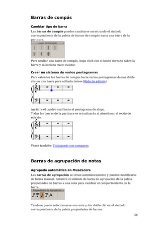 Barras de compás

Cambiar tipo de barra
Las barras de compás pueden cambiarse arrastrando el símbolo
correspondiente de la paleta de barras de compás hacia una barra de la
partitura.




Para ocultar una barra de compás, haga click con el botón derecho sobre la
barra y selecciona Hacer Invisible.

Crear un sistema de varios pentagramas
Para extender las barras de compás hacia varios pentagramas damos doble
clic en una barra para editarla (véase Modo de edición).




Arrástre el cuadro azul hacia el pentagrama de abajo.
Todas las barras de la partitura se actualizarán al abandonar el modo de
edición.




Véase también: Trabajando con compases




Barras de agrupación de notas

Agrupado automático en MuseScore
Las barras de agrupación se crean automáticamente y pueden modificarse
de forma manual. Arrastre el símbolo de barra de agrupación de la paleta
propiedades de barras a una nota para cambiar el comportamiento de la
barra.




Tambien puede seleccionarse una nota y dar doble clic en el símbolo
correspondiente de la paleta propiedades de barras.

                                                                           26
 