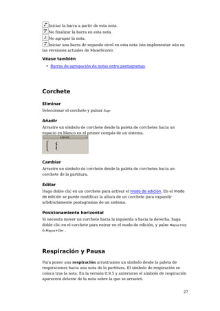 Iniciar la barra a partir de esta nota.
   No finalizar la barra en esta nota.
   No agrupar la nota.
   Iniciar una barra de segundo nivel en esta nota (sin implementar aún en
las versiones actuales de MuseScore).

Véase también
  • Barras de agrupación de notas entre pentagramas.




Corchete

Eliminar
Seleccionar el corchete y pulsar Supr

Añadir
Arrastre un símbolo de corchete desde la paleta de corchetes hacia un
espacio en blanco en el primer compás de un sistema.




Cambiar
Arrastre un símbolo de corchete desde la paleta de corchetes hacia un
corchete de la partitura.

Editar
Haga doble clic en un corchete para activar el modo de edición. En el modo
de edición se puede modificar la altura de un corchete para expandir
arbitrariamente pentagramas de un sistema.

Posicionamiento horizontal
Si necesita mover un corchete hacia la izquierda o hacia la derecha, haga
doble clic en el corchete para entrar en el modo de edición, y pulse Mayus+Izq
ó Mayus+Der .




Respiración y Pausa
Para poner una respiración arrastramos un símbolo desde la paleta de
respiraciones hacia una nota de la partitura. El símbolo de respiración se
coloca tras la nota. En la versión 0.9.5 y anteriores el símbolo de respiración
aparecerá delante de la nota sobre la que se arrastró.


                                                                             27
 