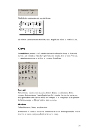 Símbolo de respiración en una partitura:




La cesura tiene la misma función y está disponible desde la versión 0.9.6.




Clave
Las claves se pueden crear o modificar arrastrandolas desde la paleta de
claves a un compás u otra clave previamente creada. Usa la tecla F9 (Mac:
⌥+⌘+K) para mostrar u ocultar la ventana de paletas.




Agregar
Arrastre una clave desde la paleta dentro de una sección vacía de un
compás. Esto crea una clave al principio del compás. Arrástrela hacia una
nota para crear una clave a mitad del compás. Si el compás no es el primero
del pentagrama, se dibujará clave mas pequeña.

Eliminar
Seleccione una clave y presione Supr.

Nótese que el cambiar una clave no cambia la altura de ninguna nota, solo se
mueven al lugar correspondiente a la nueva clave.




                                                                             28
 