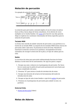 Notación de percusión
Un ejemplo de notación de percusión:




La notación para percusión a menudo implica el uso de notas con plicas
hacia arriba y hacia abajo de forma simultánea. Si la edición de voces
multiples no te resulta familiar, lee voces para hacerte una idea general.
Abajo se explican las cuestiones relacionadas de forma específica para la
notación de percusión.

Teclado MIDI
La forma más sencilla de añadir notación de percusión a una partitura es a
través de un teclado MIDI. La mayoría de los teclados MIDI tienen marcas de
percusión sobre cada tecla. Si presionas la tecla de hi hat, MuseScore
insertará la notación correcta en la partitura, encargándose de forma
automática de escoger la dirección de la plica y el tipo de cabeza para la
nota.

Ratón
La escritura de notas para percusión indeterminada funciona de forma
distinta a la del resto de los instrumentos. He aquí los pasos a seguir:

 1. Escoge una nota o silencio en el pentagrama de percusión. Por favor,
   ten en cuenta que la paleta de percusión permanecerá vacía hasta que
   hayas completado este paso.
 2. Presiona "N" para iniciar el modo de introducción de notas
 3. Escoge una duración de la barra de herramientas del modo de
   introducción de notas
 4. Escoge un tipo de nota (como bombo o caja) de la paleta de percusión
 5. Presiona en el pentagrama de percusión para añadir la nota a la
   partitura



External links
 • Partes de Percusión [vídeo]




Notas de Adorno
                                                                             29
 