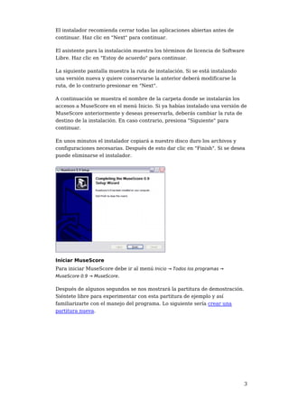 El instalador recomienda cerrar todas las aplicaciones abiertas antes de
continuar. Haz clic en "Next" para continuar.

El asistente para la instalación muestra los términos de licencia de Software
Libre. Haz clic en "Estoy de acuerdo" para continuar.

La siguiente pantalla muestra la ruta de instalación. Si se está instalando
una versión nueva y quiere conservarse la anterior deberá modificarse la
ruta, de lo contrario presionar en "Next".

A continuación se muestra el nombre de la carpeta donde se instalarán los
accesos a MuseScore en el menú Inicio. Si ya habías instalado una versión de
MuseScore anteriormente y deseas preservarla, deberás cambiar la ruta de
destino de la instalación. En caso contrario, presiona "Siguiente" para
continuar.

En unos minutos el instalador copiará a nuestro disco duro los archivos y
configuraciones necesarias. Después de esto dar clic en "Finish". Si se desea
puede eliminarse el instalador.




Iniciar MuseScore
Para iniciar MuseScore debe ir al menú Inicio → Todos los programas →
MuseScore 0.9 → MuseScore.


Después de algunos segundos se nos mostrará la partitura de demostración.
Siéntete libre para experimentar con esta partitura de ejemplo y así
familiarizarte con el manejo del programa. Lo siguiente sería crear una
partitura nueva.




                                                                              3
 
