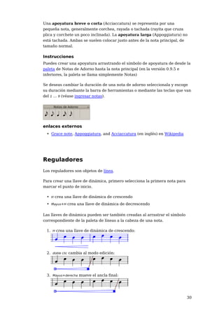 Una apoyatura breve o corta (Acciaccatura) se representa por una
pequeña nota, generalmente corchea, rayada o tachada (rayita que cruza
plica y corchete un poco inclinada). La apoyatura larga (Appoggiatura) no
está tachada. Ambas se suelen colocar justo antes de la nota principal, de
tamaño normal.

Instrucciones
Puedes crear una apoyatura arrastrando el símbolo de apoyatura de desde la
paleta de Notas de Adorno hasta la nota principal (en la versión 0.9.5 e
inferiores, la paleta se llama simplemente Notas)

Se deseas cambiar la duración de una nota de adorno seleccionala y escoge
su duración mediante la barra de herramientas o mediante las teclas que van
del 1 ... 9 (véase ingresar notas).




enlaces externos
 • Grace note, Appoggiatura, and Acciaccatura (en inglés) en Wikipedia




Reguladores
Los reguladores son objetos de línea.

Para crear una llave de dinámica, primero selecciona la primera nota para
marcar el punto de inicio.

 • H crea una llave de dinámica de crescendo
 • Mayus+H crea una llave de dinámica de decrescendo

Las llaves de dinámica pueden ser también creadas al arrastrar el símbolo
correspondiente de la paleta de líneas a la cabeza de una nota.

 1. H crea una llave de dinámica de crescendo:




 2. doble clic cambia al modo edición:




 3. Mayus+derecha mueve el ancla final:




                                                                            30
 