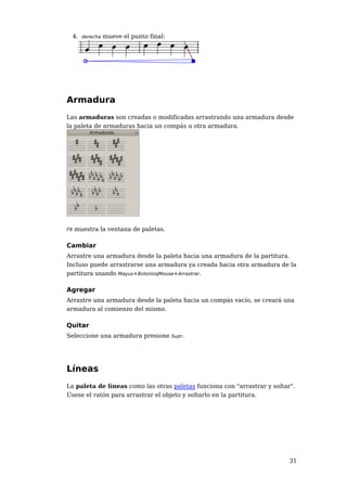 4. derecha mueve el punto final:




Armadura
Las armaduras son creadas o modificadas arrastrando una armadura desde
la paleta de armaduras hacia un compás u otra armadura.




F9   muestra la ventana de paletas.

Cambiar
Arrastre una armadura desde la paleta hacia una armadura de la partitura.
Incluso puede arrastrarse una armadura ya creada hacia otra armadura de la
partitura usando Mayus+BotonIzqMouse+Arrastrar.

Agregar
Arrastre una armadura desde la paleta hacia un compás vacío, se creará una
armadura al comienzo del mismo.

Quitar
Seleccione una armadura presione Supr.




Líneas
La paleta de líneas como las otras paletas funciona con "arrastrar y soltar".
Úsese el ratón para arrastrar el objeto y soltarlo en la partitura.




                                                                           31
 