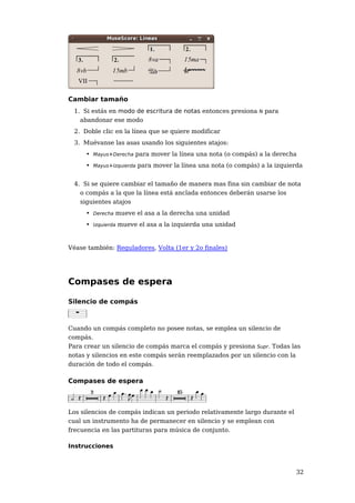 Cambiar tamaño
 1. Si estás en modo de escritura de notas entonces presiona N para
   abandonar ese modo
 2. Doble clic en la línea que se quiere modificar
 3. Muévanse las asas usando los siguientes atajos:
     • Mayus+Derecha para mover la línea una nota (o compás) a la derecha
     • Mayus+Izquierda para mover la línea una nota (o compás) a la izquierda


 4. Si se quiere cambiar el tamaño de manera mas fina sin cambiar de nota
   o compás a la que la línea está anclada entonces deberán usarse los
   siguientes atajos
     • Derecha mueve el asa a la derecha una unidad
     • Izquierda mueve el asa a la izquierda una unidad


Véase también: Reguladores, Volta (1er y 2o finales)




Compases de espera

Silencio de compás



Cuando un compás completo no posee notas, se emplea un silencio de
compás.
Para crear un silencio de compás marca el compás y presiona Supr. Todas las
notas y silencios en este compás serán reemplazados por un silencio con la
duración de todo el compás.

Compases de espera



Los silencios de compás indican un periodo relativamente largo durante el
cual un instrumento ha de permanecer en silencio y se emplean con
frecuencia en las partituras para música de conjunto.

Instrucciones



                                                                            32
 