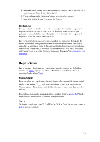 1. Desde el menú escoge Estilo → Editar el Estilo General... (en la versión 0.9.5
   y anteriores se llama Estilo → Editar Estilo)
 2. Pulsa en la pestaña "Partitura" si aun no está seleccionada
 3. Marca la casilla "Crear Compases de Espera"


Limitaciones
La opción dentro del diálogo de estilo crea automáticamente compases de
espera a lo largo de toda la partitura. Por lo tanto, se recomienda que
primero escribas toda la pieza y después actives la casilla de compases de
espera a través del citado menú de estilo.

Las versiones 0.9.5 y anteriores no separaban los compases de espera de
forma automática en lugares importantes como dobles barras, cambios de
armadura y marcas de ensayo. Esto ya ha sido implementado en las últimas
veriones de MuseScore. A modo de solución temporal para estas versiones
anteriores véase la sección "Separar compases de espera" de trabajando con
compases.




Repeticiones
Los principios y finales de las repeticiones simples pueden ser definidos
usando las barras apropiadas. Para instrucciones para hacer primer y
segundo finales véase Volta.

Reproducción
Para escuchar las repeticiones durante la reproducción asegúrese de que el

botón "Play Repeats"    está seleccionado en la barra de herramientas.
También puede desactivarse este botón mientras se está reproduciendo la
música.

En el último compás de una repetición es posible elegir la propiedad "Cant.
repeticiones" para definir el número de repeticiones.

Texto
Textos de repetición como "D.C. al Fine" ó "D.S. al Coda" se encuentran en la
paleta de repeticiones.




                                                                               33
 