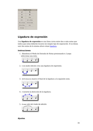 Ligadura de expresión
Una ligadura de expresión es una línea curva entre dos o más notas que
indica que estas deberán tocarse sin ningún tipo de separación. Si se desea
unir dos notas de la misma altura véase ligadura.

Instrucciones
 1. Abandona el Modo de Entrada de Notas presionando N. Luego
   selecciona una nota:




 2. S en modo edición crea una ligadura de expresión:




 3. Shift+Derecha mueve el final de la ligadura a la siguiente nota:




 4. X invierte la dirección de la ligadura:




 5. Escape sale del modo de edición:




Ajustes

                                                                          34
 