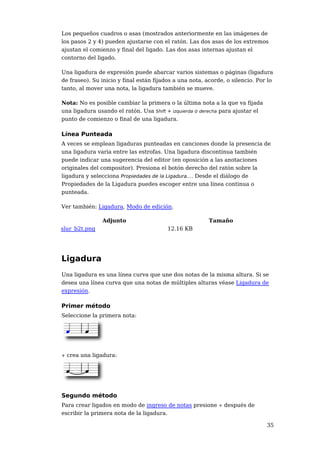 Los pequeños cuadros o asas (mostrados anteriormente en las imágenes de
los pasos 2 y 4) pueden ajustarse con el ratón. Las dos asas de los extremos
ajustan el comienzo y final del ligado. Las dos asas internas ajustan el
contorno del ligado.

Una ligadura de expresión puede abarcar varios sistemas o páginas (ligadura
de fraseo). Su inicio y final están fijados a una nota, acorde, o silencio. Por lo
tanto, al mover una nota, la ligadura también se mueve.

Nota: No es posible cambiar la primera o la última nota a la que va fijada
una ligadura usando el ratón. Usa Shift + izquierda o derecha para ajustar el
punto de comienzo o final de una ligadura.

Línea Punteada
A veces se emplean ligaduras punteadas en canciones donde la presencia de
una ligadura varia entre las estrofas. Una ligadura discontinua también
puede indicar una sugerencia del editor (en oposición a las anotaciones
originales del compositor). Presiona el botón derecho del ratón sobre la
ligadura y selecciona Propiedades de la Ligadura.... Desde el diálogo de
Propiedades de la Ligadura puedes escoger entre una línea continua o
punteada.

Ver también: Ligadura, Modo de edición.

                Adjunto                                  Tamaño
slur_b2t.png                             12.16 KB




Ligadura
Una ligadura es una línea curva que une dos notas de la misma altura. Si se
desea una línea curva que una notas de múltiples alturas véase Ligadura de
expresión.

Primer método
Seleccione la primera nota:




+   crea una ligadura:




Segundo método
Para crear ligados en modo de ingreso de notas presione + después de
escribir la primera nota de la ligadura.

                                                                                35
 
