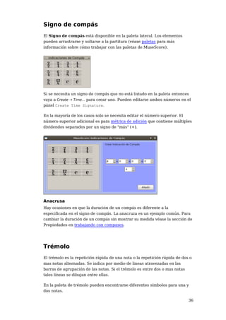 Signo de compás
El Signo de compás está disponible en la paleta lateral. Los elementos
pueden arrastrarse y soltarse a la partitura (véase paletas para más
información sobre cómo trabajar con las paletas de MuseScore).




Si se necesita un signo de compás que no está listado en la paleta entonces
vaya a Create → Time... para crear uno. Pueden editarse ambos números en el
pánel Create Time Signature.

En la mayoría de los casos solo se necesita editar el número superior. El
número superior adicional es para métrica de adición que contiene múltiples
dividendos separados por un signo de "más" (+).




Anacrusa
Hay ocasiones en que la duración de un compás es diferente a la
especificada en el signo de compás. La anacruza es un ejemplo común. Para
cambiar la duración de un compás sin mostrar su medida véase la sección de
Propiedades en trabajando con compases.




Trémolo
El trémolo es la repetición rápida de una nota o la repetición rápida de dos o
mas notas alternadas. Se indica por medio de lineas atravezadas en las
barras de agrupación de las notas. Si el trémolo es entre dos o mas notas
tales líneas se dibujan entre ellas.

En la paleta de trémolo pueden encontrarse diferentes símbolos para una y
dos notas.

                                                                            36
 