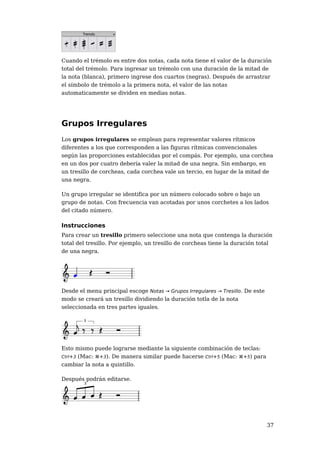 Cuando el trémolo es entre dos notas, cada nota tiene el valor de la duración
total del trémolo. Para ingresar un trémolo con una duración de la mitad de
la nota (blanca), primero ingrese dos cuartos (negras). Después de arrastrar
el símbolo de trémolo a la primera nota, el valor de las notas
automaticamente se dividen en medias notas.




Grupos Irregulares
Los grupos irregulares se emplean para representar valores rítmicos
diferentes a los que corresponden a las figuras rítmicas convencionales
según las proporciones establecidas por el compás. Por ejemplo, una corchea
en un dos por cuatro debería valer la mitad de una negra. Sin embargo, en
un tresillo de corcheas, cada corchea vale un tercio, en lugar de la mitad de
una negra.

Un grupo irregular se identifica por un número colocado sobre o bajo un
grupo de notas. Con frecuencia van acotadas por unos corchetes a los lados
del citado número.

Instrucciones
Para crear un tresillo primero seleccione una nota que contenga la duración
total del tresillo. Por ejemplo, un tresillo de corcheas tiene la duración total
de una negra.




Desde el menu principal escoge Notas → Grupos Irregulares → Tresillo. De este
modo se creará un tresillo dividiendo la duración totla de la nota
seleccionada en tres partes iguales.




Esto mismo puede lograrse mediante la siguiente combinación de teclas:
Ctrl+3 (Mac: ⌘+3). De manera similar puede hacerse Ctrl+5 (Mac: ⌘+5) para
cambiar la nota a quintillo.

Después podrán editarse.




                                                                                37
 