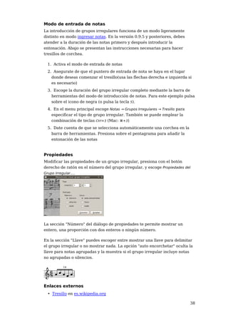 Modo de entrada de notas
La introducción de grupos irregulares funciona de un modo ligeramente
distinto en modo ingresar notas. En la versión 0.9.5 y posteriores, debes
atender a la duración de las notas primero y después introducir la
entonación. Abajo se presentan las instrucciones necesarias para hacer
tresillos de corchea.

 1. Activa el modo de entrada de notas
 2. Asegurate de que el puntero de entrada de nota se haya en el lugar
   donde deseas comenzar el tresillo(usa las flechas derecha e izquierda si
   es necesario)
 3. Escoge la duración del grupo irregular completo mediante la barra de
   herramientas del modo de introducción de notas. Para este ejemplo pulsa
   sobre el icono de negra (o pulsa la tecla 5).
 4. En el menu principal escoge Notas → Grupos Irregulares → Tresillo para
   especificar el tipo de grupo irregular. También se puede emplear la
   combinación de teclas Ctrl+3 (Mac: ⌘+3)
 5. Date cuenta de que se selecciona automáticamente una corchea en la
   barra de herramientas. Presiona sobre el pentagrama para añadir la
   entonación de las notas



Propiedades
Modificar las propiedades de un grupo irregular, presiona con el botón
derecho de ratón en el número del grupo irregular, y escoge Propiedades del
Grupo Irregular....




La sección "Número" del diálogo de propiedades te permite mostrar un
entero, una proporción con dos enteros o ningún número.

En la sección "Llave" puedes escoger entre mostrar una llave para delimitar
el grupo irregular o no mostrar nada. La opción "auto encorchetar" oculta la
llave para notas agrupadas y la muestra si el grupo irregular incluye notas
no agrupadas o silencios.




Enlaces externos
 • Tresillo en es.wikipedia.org

                                                                             38
 