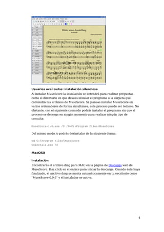 Usuarios avanzados: instalación silenciosa
Al instalar MuseScore la instalación se detendrá para realizar preguntas
como el directorio en que deseas instalar el programa o la carpeta que
contendrá tus archivos de MuseScore. Si planeas instalar MuseScore en
varios ordenadores de forma simultánea, este proceso puede ser tedioso. No
obstante, con el siguiente comando podrás instalar el programa sin que el
proceso se detenga en ningún momento para realizar ningún tipo de
consulta:

MuseScore-1.0.exe /S /D=C:Program FilesMuseScore

Del mismo modo lo podrás desinstalar de la siguiente forma:

cd C:Program FilesMuseScore
Uninstall.exe /S

MacOSX

Instalación
Encontrarás el archivo dmg para MAC en la página de Descarga web de
MuseScore. Haz click en el enlace para iniciar la descarga. Cuando ésta haya
finalizado, el archivo dmg se monta automáticamente en tu escritorio como
"MuseScore-0.9.6" y el instalador se activa.




                                                                          4
 