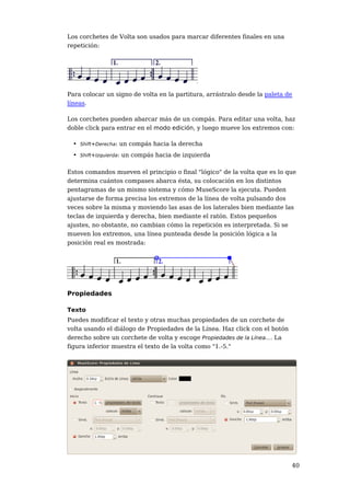 Los corchetes de Volta son usados para marcar diferentes finales en una
repetición:




Para colocar un signo de volta en la partitura, arrástralo desde la paleta de
líneas.

Los corchetes pueden abarcar más de un compás. Para editar una volta, haz
doble click para entrar en el modo edición, y luego mueve los extremos con:

  • Shift+Derecha: un compás hacia la derecha
  • Shift+Izquierda: un compás hacia de izquierda

Estos comandos mueven el principio o final "lógico" de la volta que es lo que
determina cuántos compases abarca ésta, su colocación en los distintos
pentagramas de un mismo sistema y cómo MuseScore la ejecuta. Pueden
ajustarse de forma precisa los extremos de la línea de volta pulsando dos
veces sobre la misma y moviendo las asas de los laterales bien mediante las
teclas de izquierda y derecha, bien mediante el ratón. Estos pequeños
ajustes, no obstante, no cambian cómo la repetición es interpretada. Si se
mueven los extremos, una línea punteada desde la posición lógica a la
posición real es mostrada:




Propiedades

Texto
Puedes modificar el texto y otras muchas propiedades de un corchete de
volta usando el diálogo de Propiedades de la Línea. Haz click con el botón
derecho sobre un corchete de volta y escoge Propiedades de la Línea.... La
figura inferior muestra el texto de la volta como "1.-5."




                                                                             40
 