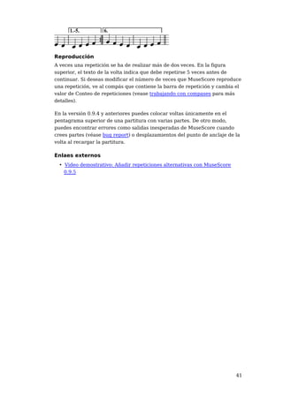 Reproducción
A veces una repetición se ha de realizar más de dos veces. En la figura
superior, el texto de la volta indica que debe repetirse 5 veces antes de
continuar. Si deseas modificar el número de veces que MuseScore reproduce
una repetición, ve al compás que contiene la barra de repetición y cambia el
valor de Conteo de repeticiones (vease trabajando con compases para más
detalles).

En la versión 0.9.4 y anteriores puedes colocar voltas únicamente en el
pentagrama superior de una partitura con varias partes. De otro modo,
puedes encontrar errores como salidas inesperadas de MuseScore cuando
crees partes (véase bug report) o desplazamientos del punto de anclaje de la
volta al recargar la partitura.

Enlaes externos
 • Video demostrativo: Añadir repeticiones alternativas con MuseScore
   0.9.5




                                                                          41
 