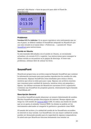 principal, elija Mostrar → Panel de ejecución para abrir el Panel de
Reproducción




Problemas
Version 0.9.5 o inferior: Si se quiere reproducir otro instrumento que no
sea el piano, se deberá cambiar el SoundFont integrado en MuseScore por
uno más versátil en el menú Editar → Preferencias... → pestaña E/S. Véase
SoundFont para instrucciones.

Sonido en Ubuntu
Si está teniendo dificultades con el sonido en Ubuntu, se recomienda
actualizar a la versión 0.9.5 o superior. Las instrucciones para conseguir la
última versión se encuentran en la página de descarga. Si tiene más
problemas, siéntase libre de utilizar los foros.




SoundFont
MuseScore proporciona un archivo especial llamado SoundFont que contiene
la información necesaria para que puedan reproducirse los sonidos de cada
instrumento. Algunas SoundFonts estan diseñadas para música clásica,
mientras que otras lo están para jazz o pop. Algunas son archivos enormes
que consumen gran cantidad de memoria, mientras otras son pequeñas y
ligeras. Las últimas versiones de MuseScore (versiones 0.9.6 o superiores)
contienen una SoundFont de propósito general, relativamente ligera llamada
"TimGM6mb.sf2" .

Descripción General
Un archivo SoundFont puede almacenar un número determinado de sonidos.
Muchos SoundFonts pueden descargarse de internet. Busque alguno que
tenga los 128 sonidos de General MIDI (GM). Si utiliza una fuente de sonido
que no se ajusta al estándar General MIDI, los demás no podrán oír los
instrumentos adecuados al compartir la partitura o guardarla como MIDI.

El tamaño del archivo y la calidad del sonido de los SoundFonts accesibles
en internet es muy variado. Los SoundFonts con una mayor calidad de sonido
pueden ser demasiado grandes para la capacidad de algunas computadoras.
Si usted nota que MuseScore funciona lentamente tras instalar un

                                                                            43
 