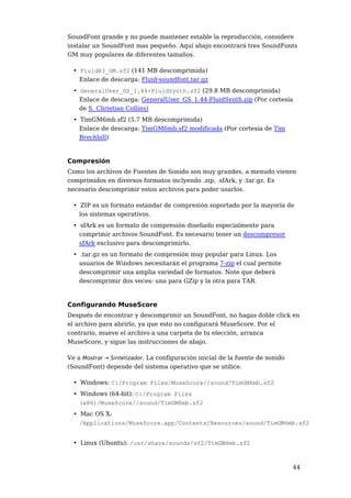 SoundFont grande y no puede mantener estable la reproducción, considere
instalar un SoundFont mas pequeño. Aquí abajo encontrará tres SoundFonts
GM muy populares de diferentes tamaños.

  • FluidR3_GM.sf2 (141 MB descomprimida)
    Enlace de descarga: Fluid-soundfont.tar.gz
  • GeneralUser_GS_1.44-FluidSynth.sf2 (29.8 MB descomprimida)
    Enlace de descarga: GeneralUser_GS_1.44-FluidSynth.zip (Por cortesía
    de S. Christian Collins)
  • TimGM6mb.sf2 (5.7 MB descomprimida)
    Enlace de descarga: TimGM6mb.sf2 modificada (Por cortesía de Tim
    Brechbill)



Compresión
Como los archivos de Fuentes de Sonido son muy grandes, a menudo vienen
comprimidos en diversos formatos inclyendo .zip, .sfArk, y .tar.gz. Es
necesario descomprimir estos archivos para poder usarlos.

  • ZIP es un formato estandar de compresión soportado por la mayoría de
    los sistemas operativos.
  • sfArk es un formato de compresión diseñado especialmente para
    comprimir archivos SoundFont. Es necesario tener un descompresor
    sfArk exclusivo para descomprimirlo.
  • .tar.gz es un formato de compresión muy popular para Linux. Los
    usuarios de Windows necesitarán el programa 7-zip el cual permite
    descomprimir una amplia variedad de formatos. Note que deberá
    descomprimir dos veces: una para GZip y la otra para TAR.



Configurando MuseScore
Después de encontrar y descomprimir un SoundFont, no hagas doble click en
el archivo para abrirlo, ya que esto no configurará MuseScore. Por el
contrario, mueve el archivo a una carpeta de tu elección, arranca
MuseScore, y sigue las instrucciones de abajo.

Ve a Mostrar → Sintetizador. La configuración inicial de la fuente de sonido
(SoundFont) depende del sistema operativo que se utilice.

  • Windows: C:/Program Files/MuseScore//sound/TimGM6mb.sf2
  • Windows (64-bit): C:/Program Files
    (x86)/MuseScore//sound/TimGM6mb.sf2
  • Mac OS X:
    /Applications/MuseScore.app/Contents/Resources/sound/TimGM6mb.sf2


  • Linux (Ubuntu): /usr/share/sounds/sf2/TimGM6mb.sf2



                                                                               44
 