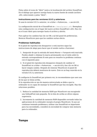 Pulsa sobre el icono de "Abrir" junto a la localización del archivo SoundFont.
En el diálogo que aparece navega hasta tu nueva fuente de sonido (archivo
.sf2), seleccionalo y pulsa "Abrir".

Instructiones para las versiones 0.9.5 y anteriores
Si usas la versión 0.9.5 o anterior, ve a Editar → Preferencias... → sección E/S.

La configuración inicial de el SoundFont es :/data/piano1.sf2. Reemplaza
esta configuración con el lugar del nuevo archivo SoundFont (.sf2). Haz clic
en el ícono Abrir para navegar hasta el archivo y abrirlo.

Para aplicar los cambios haz clic en OK y sal del panel de preferencias.
Reinicia MuseScore para que los cambios surtan efecto.

Problemas habituales
Si el pánel de reproducción desaparece o está inactivo sigue las
instrucciones de abajo para hacer que el sonido vuelva a funcionar:

  1. Asegurate de que la entrada del menú Mostrar → Transporte está marcada.
    Puedes añadir o eliminar la marca presionando con el ratón sobre la
    entrada correspondiente.Si este paso no resuelve tu problema continua
    con el siguiente paso
  2. Si el pánel de reproducción desaparece después de cambiar el
    SoundFont ve a Editar → Preferencias... → sección E/S y haz clic en OK si
    hacer ningún cambio. Después de reiniciar MuseScore el panel de
    reproducción deberá mostrarse de nuevo. Este es un bug conocido en la
    versión 0.9.3 y anteriores

Si configuras la SoundFont por primera vez, te recomendamos que uses una
de las que se listan arriba.
Si la reproducción se oye de manera entrecortada se debe a que tu
ordenador no es capaz de manejar la SoundFont que has escogido. Hay dos
soluciones posibles:

  1. Reduce la cantidad de memoria RAM que MuseScore usa escogiendo
    una So8undFont más pequeña. En la lista de arriba se ofrece alguna
    sugerencia.
  2. Incrementa la cantidad de memoria RAM disponible cerrando todas las
    aplicaciones de tu ordenador excepto el propio MuseScore. Si aun así
    continuas teniendo problemas y utilizar una SoundFont es importante
    para tus necesidades, considera la necesidad de comprar más memoria
    para tu ordenador.




Tempo


                                                                                    45
 