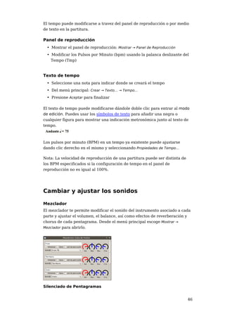 El tempo puede modificarse a travez del panel de reproducción o por medio
de texto en la partitura.

Panel de reproducción
 • Mostrar el panel de reproducción: Mostrar → Panel de Reproducción
 • Modificar los Pulsos por Minuto (bpm) usando la palanca deslizante del
   Tempo (Tmp)



Texto de tempo
 • Seleccione una nota para indicar donde se creará el tempo
 • Del menú principal: Crear → Texto... → Tempo...
 • Presione Aceptar para finalizar

El texto de tempo puede modificarse dándole doble clic para entrar al modo
de edición. Puedes usar los símbolos de texto para añadir una negra o
cualquier figura para mostrar una indicación metronómica junto al texto de
tempo.



Los pulsos por minuto (BPM) en un tempo ya existente puede ajustarse
dando clic derecho en el mismo y seleccionando Propiedades de Tempo...

Nota: La velocidad de reproducción de una partitura puede ser distinta de
los BPM especificados si la configuración de tempo en el panel de
reproducción no es igual al 100%.




Cambiar y ajustar los sonidos

Mezclador
El mezclador te permite modificar el sonido del instrumento asociado a cada
parte y ajustar el volumen, el balance, así como efectos de reverberación y
chorus de cada pentagrama. Desde el menú principal escoge Mostrar →
Mezclador para abrirlo.




Silenciado de Pentagramas


                                                                            46
 