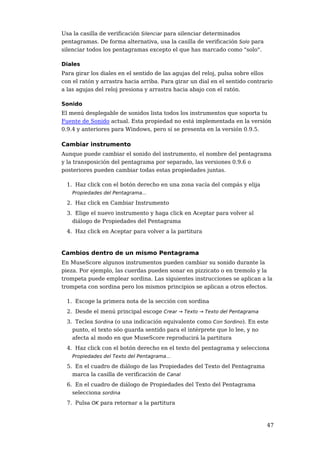Usa la casilla de verificación Silenciar para silenciar determinados
pentagramas. De forma alternativa, usa la casilla de verificación Solo para
silenciar todos los pentagramas excepto el que has marcado como "solo".

Diales
Para girar los diales en el sentido de las agujas del reloj, pulsa sobre ellos
con el ratón y arrastra hacia arriba. Para girar un dial en el sentido contrario
a las agujas del reloj presiona y arrastra hacia abajo con el ratón.

Sonido
El menú desplegable de sonidos lista todos los instrumentos que soporta tu
Fuente de Sonido actual. Esta propiedad no está implementada en la versión
0.9.4 y anteriores para Windows, pero sí se presenta en la versión 0.9.5.

Cambiar instrumento
Aunque puede cambiar el sonido del instrumento, el nombre del pentagrama
y la transposición del pentagrama por separado, las versiones 0.9.6 o
posteriores pueden cambiar todas estas propiedades juntas.

  1. Haz click con el botón derecho en una zona vacía del compás y elija
    Propiedades del Pentagrama...

  2. Haz click en Cambiar Instrumento
  3. Elige el nuevo instrumento y haga click en Aceptar para volver al
    diálogo de Propiedades del Pentagrama
  4. Haz click en Aceptar para volver a la partitura



Cambios dentro de un mismo Pentagrama
En MuseScore algunos instrumentos pueden cambiar su sonido durante la
pieza. Por ejemplo, las cuerdas pueden sonar en pizzicato o en tremolo y la
trompeta puede emplear sordina. Las siguientes instrucciones se aplican a la
trompeta con sordina pero los mismos principios se aplican a otros efectos.

  1. Escoge la primera nota de la sección con sordina
  2. Desde el menú principal escoge Crear → Texto → Texto del Pentagrama
  3. Teclea Sordina (o una indicación equivalente como Con Sordino). En este
    punto, el texto sóo guarda sentido para el intérprete que lo lee, y no
    afecta al modo en que MuseScore reproducirá la partitura
  4. Haz click con el botón derecho en el texto del pentagrama y selecciona
    Propiedades del Texto del Pentagrama...

  5. En el cuadro de diálogo de las Propiedades del Texto del Pentagrama
    marca la casilla de verificación de Canal
  6. En el cuadro de diálogo de Propiedades del Texto del Pentagrama
    selecciona sordina
  7. Pulsa OK para retornar a la partitura



                                                                              47
 