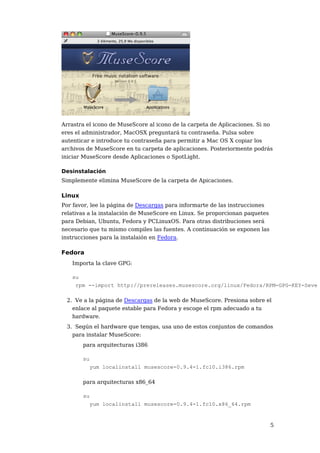 Arrastra el icono de MuseScore al icono de la carpeta de Aplicaciones. Si no
eres el administrador, MacOSX preguntará tu contraseña. Pulsa sobre
autenticar e introduce tu contraseña para permitir a Mac OS X copiar los
archivos de MuseScore en tu carpeta de aplicaciones. Posteriormente podrás
iniciar MuseScore desde Aplicaciones o SpotLight.

Desinstalación
Simplemente elimina MuseScore de la carpeta de Apicaciones.

Linux
Por favor, lee la página de Descargas para informarte de las instrucciones
relativas a la instalación de MuseScore en Linux. Se proporcionan paquetes
para Debian, Ubuntu, Fedora y PCLinuxOS. Para otras distribuciones será
necesario que tu mismo compiles las fuentes. A continuación se exponen las
instrucciones para la instalaión en Fedora.

Fedora
   Importa la clave GPG:

   su
    rpm --import http://prereleases.musescore.org/linux/Fedora/RPM-GPG-KEY-Seve

 2. Ve a la página de Descargas de la web de MuseScore. Presiona sobre el
   enlace al paquete estable para Fedora y escoge el rpm adecuado a tu
   hardware.
 3. Según el hardware que tengas, usa uno de estos conjuntos de comandos
   para instalar MuseScore:
        para arquitecturas i386

        su
          yum localinstall musescore-0.9.4-1.fc10.i386.rpm

        para arquitecturas x86_64

        su
          yum localinstall musescore-0.9.4-1.fc10.x86_64.rpm


                                                                             5
 