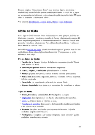 Puedes emplear "Símbolos de Texto" para insertar figuras musicales,
quebrados y otros símbolos y caracteres especiales en tu texto. En la barra
de herramientas del editor de texto pulsa sobre el icóno del teclado      para
abrir la paleta de "Símbolos de Texto".

Ver también: Nombres de acordes, Letra, Marco, Modo de Edición




Estilo de texto
Cada tipo de texto tiene un estilo básico asociado. Por ejemplo, el texto del
título está centrado y emplea un tamaño de fuente relativamente grande. El
texto empleado para poner el nombre del compositor tiene una fuente más
pequeña y se alinea a la derecha. Para editar el estilo del texto ve al menú
Estilo → Editar el Estilo del Texto... .


Durante la edición del texto, puedes modificar aspectos que van más allá del
estilo básico. Para más detalles véase la sección "Formateando el texto
existente" más abajo.

Propiedades de texto:
 • Familia de la fuente: Nombre de la fuente, como por ejemplo "Times
   New Roman" o "Arial"
 • Tamaño por puntos: tamaño de la fuente en puntos
 • Itálica, Negrita, Subrayada: propiedades de la fuente
 • Anclaje: página, hora/fecha, cabeza de nota, sistema, pentagrama
 • Alineación: horizontal: izquierda, derecha, centrado; vertical: superior,
   inferior, centrado
 • Espaciado: Un espacio extra a la posición normal fijada
 • Tipo de Espaciado: mm, espacio, o porcentaje del tamaño de la página



Tipos de texto
 • Título, Subtítulo, Compositor, Poeta: fijado a la página
 • Digitación: Las digitaciones son fijadas a las cabezas de las notas.
 • Letra: La letra es fijada al valor de la nota.
 • Nombres de acordes: Los nombres de los acordes también son fijados
   a los valores de su posición.
 • Sistema: Se aplica a todos los pentagramas del sistema. * Queda
   anclado a un pulso determinado.
 • Pentagrama: Se aplica a un único pentagrama en un sistema.* Queda
   anclado a un pulso determinado.




                                                                              50
 