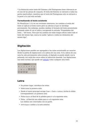 * La distinción entre texto del Sistema y del Pentagrama tiene relevancia en
el caso de las piezas de conjunto. El texto del Sistema se extraerá a todas las
partes (particellas), mientras que el texto del Pentagrama solo se extraerá a
la parte a la cual está anclado.

Formateando el texto existente
En MuseScore 1.0 y en sus versiones anteriores, los cambios al estilo del
texto se aplican al texto nuevo pero no afectan al que se introdujo
previamente. Sin embargo, puedes cambiar el formato del texto preexistente
pulsando sobre él con el ratón y escogiendo la entrada "Propiedades del
texto..." del menu. Para que los cambios de estilo tengan efecto sobre todo el
texto del mismo tipo, marca la casilla "aplicar a todos los elementos del
mismo tipo".




Digitación
Las digitaciones pueden ser agregadas a las notas arrastrando un caracter
desde la paleta de digitaciones a la cabeza de una nota. Si la cabeza de una
nota ha sido previamente seleccionada, el digitado se puede añadir con la
pulsando con ratón dos veces sobre la indicación deseada. Las digitaciones
son texto normal, que puede ser editado como cualquier otro texto.




Letra
  • En primer lugar, introduce las notas.
  • Selecciona la primera nota.
  • Desde el menú principal escoge Crear → Texto → Letras y teclea la sílaba
    correspondiente a la primera nota
  • Pulsa Espacio al final de la palabra para ir a la siguiente nota.
  • Pulsa - al final de una sílaba para ir a la siguiente nota.
    Las sílabas son conectadas con un guión.
  • Shift+Espacio cambia a la nota anterior.




                                                                               51
 