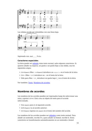 Las sílabas puede ser extendidas con una línea baja:




Ingresado con: soul, _ _ _ To Esc.

Caracteres especiales
La letra puede ser editada como texto normal, salvo algunos caracteres. Si
quieres añadir un espacio, un guión o un guión bajo a una sílaba, usa los
siguientes atajos:

  • Ctrl+Espacio (Mac: ⌥+Espacio) introduce un espacio en el texto de la letra
  • Ctrl+- (Mac: ⌥+-) introduce un - en el texto de la letra
  • Sólo para Mac: ⌥+_ introduce un guión bajo (_) en el texto de la letra

Ver también: Texto, Nombres de acordes.




Nombres de acordes
Los nombres de los acordes pueden ser ingresados luego de seleccionar una
nota y apretar Ctrl+K. Esto crea un objeto de texto para el acorde
seleccionado.

  • Use espacio para ir al siguiente acorde.
  • Shift+Espacio va al acorde anterior.
  • Ctrl+Espacio ingresa un espacio en el texto del nombre del acorde.

Los nombres de los acordes pueden ser editados como texto normal. Para
añadir un sostenido, escribe #, y para añadir un bemol, escribe b. Estos
caracteres se transformarán automáticamente en un sostenido o bemol
                                                                             52
 