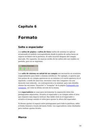 Capítulo 6


Formato

Salto o espaciador
Los saltos de página o saltos de línea (saltos de sistema) se aplican
arrastrando el símbolo correspondiente desde la paleta de saltos hacia un
espacio en blanco de la partitura. El salto ocurrirá después del compás
marcado. Por supuesto, las marcas verdes de los saltos sólo son visibles en
pantalla, pero no se imprimen.




Los salto de sistema en mitad de un compás son necesarios en ocasiones
(especialmente para lieder o himnos estróficos). Por ejemplo, si quieres que
tres pulsos de un compás aparezcan en un sistema y el cuarto aparezca en el
siguiente, a modo de anacrusa, necesitas crear dos compases con una
duración real reducida - en contraposición a la nominal. para más detalles
véanse las secciones "Duración" e "Irregular" de la página Trabajando con
compases, así como la última sección de la misma.

Los espaciadores se usan para incrementar la separación entre dos
pentagramas adyacentes. Arrastra el espaciador a un compás sobre el área
que requiere más espacio vertical. Haz doble click en el espaciador y
arrastra el mango usando el ratón para ajustar la altura del espaciador.

Si deseas ajustar el espacio entre pentagramas para toda la partitura, edita
el Estilo General a través del menu Estilo. Los espaciadores estan diseñados
para realizar ajustes locales.




Marco


                                                                              54
 