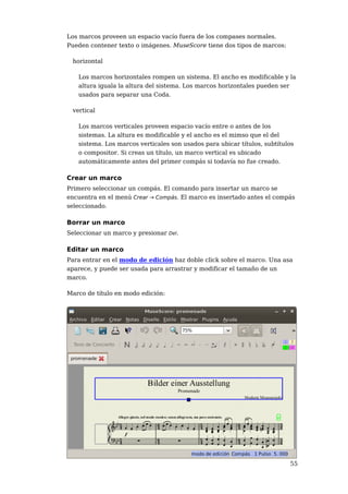 Los marcos proveen un espacio vacío fuera de los compases normales.
Pueden contener texto o imágenes. MuseScore tiene dos tipos de marcos:

 horizontal

   Los marcos horizontales rompen un sistema. El ancho es modificable y la
   altura iguala la altura del sistema. Los marcos horizontales pueden ser
   usados para separar una Coda.

 vertical

   Los marcos verticales proveen espacio vacío entre o antes de los
   sistemas. La altura es modificable y el ancho es el mimso que el del
   sistema. Los marcos verticales son usados para ubicar títulos, subtítulos
   o compositor. Si creas un título, un marco vertical es ubicado
   automáticamente antes del primer compás si todavía no fue creado.

Crear un marco
Primero seleccionar un compás. El comando para insertar un marco se
encuentra en el menú Crear → Compás. El marco es insertado antes el compás
seleccionado.

Borrar un marco
Seleccionar un marco y presionar Del.

Editar un marco
Para entrar en el modo de edición haz doble click sobre el marco. Una asa
aparece, y puede ser usada para arrastrar y modificar el tamaño de un
marco.

Marco de título en modo edición:




                                                                          55
 
