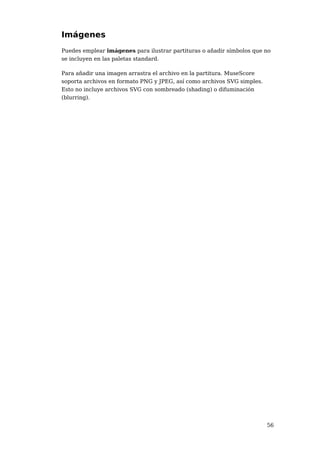 Imágenes
Puedes emplear imágenes para ilustrar partituras o añadir símbolos que no
se incluyen en las paletas standard.

Para añadir una imagen arrastra el archivo en la partitura. MuseScore
soporta archivos en formato PNG y JPEG, así como archivos SVG simples.
Esto no incluye archivos SVG con sombreado (shading) o difuminación
(blurring).




                                                                         56
 
