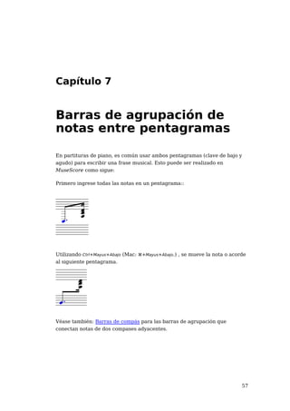 Capítulo 7


Barras de agrupación de
notas entre pentagramas

En partituras de piano, es común usar ambos pentagramas (clave de bajo y
agudo) para escribir una frase musical. Esto puede ser realizado en
MuseScore como sigue:

Primero ingrese todas las notas en un pentagrama::




Utilizando Ctrl+Mayus+Abajo (Mac: ⌘+Mayus+Abajo.) , se mueve la nota o acorde
al siguiente pentagrama.




Véase también: Barras de compás para las barras de agrupación que
conectan notas de dos compases adyacentes.




                                                                           57
 