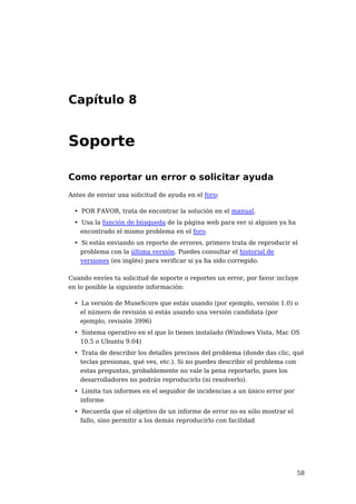 Capítulo 8


Soporte

Como reportar un error o solicitar ayuda
Antes de enviar una solicitud de ayuda en el foro:

 • POR FAVOR, trata de encontrar la solución en el manual.
 • Usa la función de búsqueda de la página web para ver si alguien ya ha
   encontrado el mismo problema en el foro.
 • Si estás enviando un reporte de errores, primero trata de reproducir el
   problema con la última versión. Puedes consultar el historial de
   versiones (en inglés) para verificar si ya ha sido corregido.

Cuando envíes tu solicitud de soporte o reportes un error, por favor incluye
en lo posible la siguiente información:

 • La versión de MuseScore que estás usando (por ejemplo, versión 1.0) o
   el número de revisión si estás usando una versión candidata (por
   ejemplo, revisión 3996)
 • Sistema operativo en el que lo tienes instalado (Windows Vista, Mac OS
   10.5 o Ubuntu 9.04)
 • Trata de describir los detalles precisos del problema (donde das clic, qué
   teclas presionas, qué ves, etc.). Si no puedes describir el problema con
   estas preguntas, probablemente no vale la pena reportarlo, pues los
   desarrolladores no podrán reproducirlo (ni resolverlo).
 • Limita tus informes en el seguidor de incidencias a un único error por
   informe
 • Recuerda que el objetivo de un informe de error no es sólo mostrar el
   fallo, sino permitir a los demás reproducirlo con facilidad




                                                                            58
 