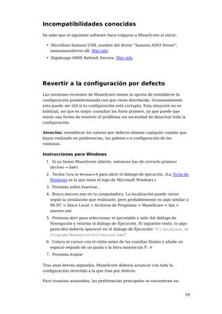 Incompatibilidades conocidas
Se sabe que el siguiente software hace colgarse a MuseScore al inicio :

 • Micrófono Samson USB, nombre del driver "Samson ASIO Driver",
   samsonasiodriver.dll. Más info
 • Digidesign MME Refresh Service. Más info




Revertir a la configuración por defecto
Las versiones recientes de MuseScore tienen la opción de restablecer la
configuración predeterminada con que viene distribuido. Ocasionalmente,
esto puede ser útil si tu configuración está corrupta. Esta situación no es
habitual, así que es mejor consultar los foros primero, ya que puede que
exista una forma de resolver el problema sin necesidad de desechar toda la
configuración.

Atención: restablecer los valores por defecto elimina cualquier cambio que
hayas realizado en preferencias, las paletas o a configuración de las
ventanas.

Instrucciones para Windows
 1. Si ya tienes MuseScore abierto, entonces has de cerrarlo primero
   (Archivo → Salir)
 2. Teclea Tecla de Windows+R para abrir el diálogo de ejecución. (La Tecla de
   Windows es la que tiene el logo de Microsoft Windows.)
 3. Presiona sobre Examinar...
 4. Busca mscore.exe en tu computadora. La localización puede variar
   según la instalación que realizaste, pero probablemente es algo similar a
   Mi PC > Disco Local > Archivos de Programa > MuseScore > bin >
   mscore.exe
 5. Presiona Abrir para seleccionar el ejecutable y salir del diálogo de
   Navegación y retorna al diálogo de Ejecución. El siguiente texto, (o algo
   parecido) debería aparecer en el diálogo de Ejecución: "C:Archivos de
   ProgramaMuseScorebinmscore.exe"
 6. Coloca el cursor con el ratón antes de las comillas finales y añade un
   espacio seguido de un guión y la letra mayúscula F: -F
 7. Presiona Aceptar

Tras unos breves segundos, MuseScore debería arrancar con toda la
configuración revertida a la que trae por defecto.

Para usuarios avanzados, las preferencias principales se encuentran en:


                                                                             59
 