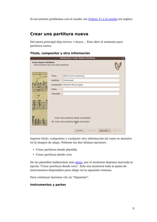 Si encuentras problemas con el sonido, lee Fedora 11 y el sonido (en inglés).




Crear una partitura nueva
Del menú principal elija Archivo → Nuevo.... Esto abre el asistente para
partitura nueva.

Título, compositor y otra información




Ingrese título, compositor y cualquier otra información tal como se muestra
en la imagen de abajo. Nótense las dos últimas opciones:

  • Crear partitura desde plantilla
  • Crear partitura desde cero

De las plantillas hablaremos más abajo, por el momento dejemos marcada la
opción "Crear partitura desde cero". Esto nos mostrará toda la gama de
instrumentos disponibles para elegir en la siguiente ventana.

Para continuar daremos clic en "Siguiente":

Instrumentos y partes




                                                                              6
 