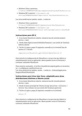 • Windows Vista o posterior:
    C:Users<NOMBREDEUSUARIOgt;AppDataRoamingMusEMuseScore.ini
  • Windows XP o anterior: C:Documents and
    SettingsNOMBREDEUSUARIOApplication DataMusEMuseScore.ini

Las otras preferencias (paleta, sesión...) están en:

  • Windows Vista o posterior:
    C:Users<NOMBREDEUSUARIO>AppDataLocalMusEMuseScore
  • Windows XP o anterior: C:Documents and
    SettingsNOMBREDEUSUARIOLocal SettingsApplication DataMusE



Instrucciones para OS X
  1. Si ya tienes MuseScore abierto, entonces has de cerrarlo primero
    (Archivo → Salir)
  2. Desde Abrir Aplicaciones/Utilidades/Terminal y una sesión de Terminal
    debería abrirse.
  3. Tecela (o copia y pega) el siguiente comando en tu terminal (has de
    incluir el "/" inicial):

    /Applications/MuseScore.app/Contents/MacOS/mscore -F


Esto revierte la configuración de MuseScore a la que trae por defecto e
inmediatamente inicia la aplicación. Ahora puedes cerrar el Terminal y
continuar utilizando MuseScore.

Para usuarios avanzados, el archivo de preferenciasprincipales se encuentra
en ~/.config/muse.org/MuseScore.ini.
Las otras preferencias (paleta, sesión,...) están en ~/Library/Application
Support/MusE/MuseScore/

Instrucciones para Linux (por favor, adaptadlo para otras
distribuciones distintas a Ubuntu Lucid)
  1. Si ya tienes MuseScore abierto, entonces has de cerrarlo primero
    (Archivo → Salir)
  2. Desde el menu principal de Ubuntu escoge Aplicaciones → Accesorios →
    Terminal. Una ventana con una sesión del Terminal aparecerá

  3. Teclea (o copia y pega) el siguiente comando en tu terminal:

    mscore -F


Esto revierte la configuración de MuseScore a la que trae por defecto e
inmediatamente inicia la aplicación. Ahora puedes cerrar el Terminal y
continuar utilizando MuseScore.


                                                                            60
 