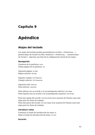 Capítulo 9


Apéndice

Atajos del teclado
Los atajos del teclado pueden personalizarse en Editar → Preferencias... →
pestaña Atajos del Teclado (en Mac: MuseScore → Preferencias... → pestaña Atajos
del Teclado ) . Aquí hay una lista de la configuración inicial de los atajos.


Navegación
Comienzo de la partitura: Inicio
Última página de la partitura: Fin

Siguiente página: Av Pág
Página anterior: Re Pág

Siguinte compás: Ctrl+Derecha
Compás anterior: Ctrl+Izquierda

Siguiente nota: Derecha
Nota anterior: Izquierda

Nota inferior (en un acorde o en un pentagrama inferior): Alt+Abajo
Nota superior (en un acorde o en un pentagrama superior): Alt+Arriba

Nota más aguda del acorde: Ctrl+Alt+Arriba (Los usuarios de Ubuntu usan este
atajo para las Áreas de trabajo)
Nota más grave del acorde: Ctrl+Alt+Abajo (Los usuarios de Ubuntu usan este
atajo para las Áreas de trabajo)

Introducir notas
Comenzar el modo de introducción de notas: N
Dejar el modo de introducción de notas: N o Esc

Duración



                                                                                   62
 