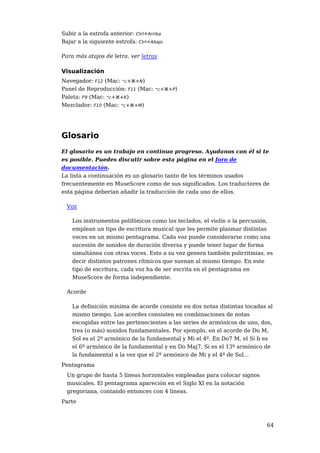 Subir a la estrofa anterior: Ctrl+Arriba
Bajar a la siguiente estrofa: Ctrl+Abajo

Para más atajos de letra, ver letras

Visualización
Navegador: F12 (Mac: ⌥+⌘+N)
Panel de Reproducción: F11 (Mac: ⌥+⌘+P)
Paleta: F9 (Mac: ⌥+⌘+K)
Mezclador: F10 (Mac: ⌥+⌘+M)




Glosario
El glosario es un trabajo en continuo progreso. Ayudanos con él si te
es posible. Puedes discutir sobre esta página en el foro de
documentación.
La lista a continuación es un glosario tanto de los términos usados
frecuentemente en MuseScore como de sus significados. Los traductores de
esta página deberían añadir la traducción de cada uno de ellos.

  Voz

    Los instrumentos polifónicos como los teclados, el violín o la percusión,
    emplean un tipo de escritura musical que les permite plasmar distintas
    voces en un mismo pentagrama. Cada voz puede considerarse como una
    sucesión de sonidos de duración diversa y puede tener lugar de forma
    simultánea con otras voces. Esto a su vez genera también polirritmias, es
    decir distintos patrones rítmicos que suenan al mismo tiempo. En este
    tipo de escritura, cada voz ha de ser escrita en el pentagrama en
    MuseScore de forma independiente.

  Acorde

    La definición mínima de acorde consiste en dos notas distintas tocadas al
    mismo tiempo. Los acordes consisten en combinaciones de notas
    escogidas entre las pertenecientes a las series de armónicos de uno, dos,
    tres (o más) sonidos fundamentales. Por ejemplo, en el acorde de Do M,
    Sol es el 2º armónico de la fundamental y Mi el 4º. En Do7 M, el Si b es
    el 6º armónico de la fundamental y en Do Maj7, Si es el 13º armónico de
    la fundamental a la vez que el 2º armónico de Mi y el 4º de Sol...
Pentagrama
  Un grupo de hasta 5 líneas horzontales empleadas para colocar signos
  musicales. El pentagrama apareción en el Siglo XI en la notación
  gregoriana, contando entonces con 4 líneas.
Parte



                                                                          64
 
