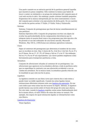 Una parte consiste en un extracto parcial de la partitura general (aquella
 que muestra la pieza completa). Sólo contiene la música que habrá de
 tocar o cantar un intérprete o un grupo de intérpretes del conjunto para el
 cual está escrita la obra. Sin embargo, puede contener también pequeños
 fragmentos de la música interpretada por los otros instrumentos o voces
 del conjunto para orientar a los ejecutantes de dicha parte. En un cuarteto
 de cuerda las partes serían 1º Violín, 2º Violín, Viola y Violoncello.
Sistema
 Sistema: Conjunto de pentagramas que han de leerse simultáneamente en
 una partitura.
 Sistema Operativo (SO): Conjunto de programas escritos con objeto de
 ocultar las particularidades de los componentes electrónicos que lo
 integran tanto al usuario final como a los programas que éste ejecuta a fin
 de permitir el uso del ordenador de una forma sencilla. Microsoft
 Windows, Mac OS X, y GNU/Linux son sistemas operativos comunes.
Clave
 Signo al comienzo del pentagrama que determina el nombre de las notas
 que se escriben en éste. Hay 2 claves de Fa, 4 de Do y 2 de Sol: Fa en 3ª y
 en 4ª líneas, Do en 1ª, 2ª, 3ª y 4ª líneas y Sol en 1ª y en 2ª. Sin embargo,
 Sol en 1ª y Fa en 4ª son equivalentes. Las claves pueden emplearse como
 herramienta para transportar partituras a vista.
Armadura
 Conjunto de alteraciones situadas al comienzo de un pentagrama. Las
 alteraciones que aparecen en la armadura afectan a toda la partitura salvo
 que se especifique lo contrario con una alteración accidental o con un
 cambio de armadura. En la música tonal, la armadura guarda relación con
 la tonalidad en que está escrita la pieza.
Ligadura
 La ligadura consiste en una línea curva que conecta dos o más notas y
 puede tener un doble significado. Cuando las notas ligadas tienen
 entonaciones diferentes estamos ante una ligadura de expresión. En ese
 caso indica que estas notas han de tocarse en legato. Además, la ligadura
 puede darnos una noción sobre el fraseo del grupo de notas que abarca.
 Por otro lado, cuando la ligadura engloba varias notas (habitualmente dos)
 de la misma altura, el valor rítmico de estas dos notas se sumará. Por
 ejemplo, dos negras de igual entonación ligadas se interpretarían como
 una blanca.
Ligadura de Expresión
 Véase ligadura




                                                                           65
 