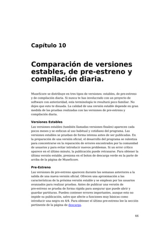 Capítulo 10


Comparación de versiones
estables, de pre-estreno y
compilación diaria.
MuseScore se distribuye en tres tipos de versiones: estables, de pre-estreno
y de compilación diaria. Si nunca te has involucrado con un proyecto de
software con anterioridad, esta terminología te resultará poco familiar. No
dejes que esto te disuada. La calidad de una versión estable depende en gran
medida de las pruebas realizadas con las versiones de pre-estreno y
compilación diaria.

Versiones Estables
Las versiones estables (también llamadas versiones finales) aparecen cada
pocos meses y se enfocan al uso habitual y cotidiano del programa. Las
versiones estables se prueban de forma intensa antes de ser publicadas. En
la preparación de una versión oficial, el desarrollo del programa se ralentiza
para concentrarse en la reparación de errores encontrados por la comunidad
de usuarios y para evitar introducir nuevos problemas. Si un error crítico
aparece en el último minuto, la publicación puede retrasarse. Para obtener la
última versión estable, presiona en el boton de descarga verde en la parte de
arriba de la página de MuseScore.

Pre-Estreno
Las versiones de pre-estreno aparecen durante las semanas anteriores a la
salida de una nueva versión oficial. Ofrecen una aproximación a las
características de la próxima versión estable y se emplean por los usuarios
avanzados para realizar pruebas. Antes de publicar una versión de
pre-estreno se prueba de forma rápida para asegurar que puede abrir y
guardar partituras. Pueden contener errores importantes, aunque esto no
impide su publicación, salvo que afecte a funciones muy básicas como
introducir una negra en 4/4. Para obtener el último pre-estreno lee la sección
pertinente de la página de descarga.



                                                                           66
 