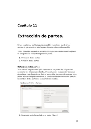 Capítulo 11


Extracción de partes.

Si has escrito una partitura para ensamble, MuseScore puede crear
partituras que muestren solo la parte de cada músico del ensamble.

En las versiones actuales de MuseScore, el proceso de extracción de partes
de una partitura completa implica dos pasos:

 1. Definición de las partes.
 2. Creación de las partes.



Definición de las partes
Para extraer las particellas para cada una de las partes del conjunto es
necesario que éstas sean definidas. Puedes hacerlo en cualquier momento
después de crear la partitura. Este proceso debe hacerse solo una vez, pero
puede modificarse posteriormente. A continuación usaremos como ejemplo
la escritura de las partes de un cuarteto de cuerdas:

   Ir al menú Archivo → Partes...




 2. Para cada parte haga click en el botón "Nuevo"


                                                                          68
 