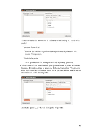 En el lado derecho, introduzca el "Nombre de archivo" y el "Título de la
 parte".

   "Nombre de archivo"

     Nombre por defecto bajo el cual será guardada la parte una vez
     creada (Obligatorio).

   "Título de la parte"

     Texto que se colocará en la partitura de la parte (Opcional).
4. Seleccione el o los instrumentos que aparecerán en la parte, activando
  las cajas de verificación a la izquierda de los instrumentos. (Usualmente
  cada instrumento corresponde a una parte, pero es posible asociar varios
  instrumentos a una misma parte).




 Repita los pasos 2, 3 y 4 para cada parte requerida.




                                                                        69
 