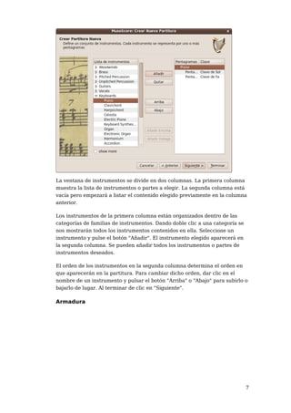 La ventana de instrumentos se divide en dos columnas. La primera columna
muestra la lista de instrumentos o partes a elegir. La segunda columna está
vacía pero empezará a listar el contenido elegido previamente en la columna
anterior.

Los instrumentos de la primera columna están organizados dentro de las
categorías de familias de instrumentos. Dando doble clic a una categoría se
nos mostrarán todos los instrumentos contenidos en ella. Seleccione un
instrumento y pulse el botón "Añadir". El instrumento elegido aparecerá en
la segunda columna. Se pueden añadir todos los instrumentos o partes de
instrumentos deseados.

El orden de los instrumentos en la segunda columna determina el orden en
que aparecerán en la partitura. Para cambiar dicho orden, dar clic en el
nombre de un instrumento y pulsar el botón "Arriba" o "Abajo" para subirlo o
bajarlo de lugar. Al terminar de clic en "Siguiente".

Armadura




                                                                              7
 
