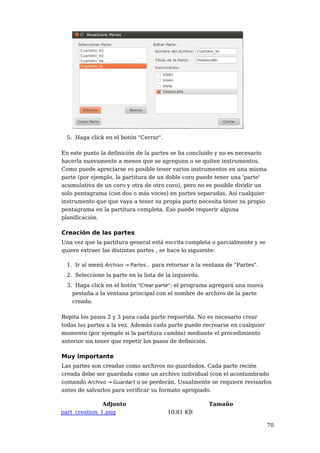 5. Haga click en el botón "Cerrar".

En este punto la definición de la partes se ha concluido y no es necesario
hacerla nuevamente a menos que se agreguen o se quiten instrumentos.
Como puede apreciarse es posible tener varios instrumentos en una misma
parte (por ejemplo, la partitura de un doble coro puede tener una 'parte'
acumulativa de un coro y otra de otro coro), pero no es posible dividir un
solo pentagrama (con dos o más voces) en partes separadas. Así cualquier
instrumento que que vaya a tener su propia parte necesita tener su propio
pentagrama en la partitura completa. Eso puede requerir alguna
planificación.

Creación de las partes
Una vez que la partitura general está escrita completa o parcialmente y se
quiere extraer las distintas partes , se hace lo siguiente:

  1. Ir al menú Archivo → Partes... para retornar a la ventana de "Partes".
  2. Seleccione la parte en la lista de la izquierda.
  3. Haga click en el botón "Crear parte": el programa agregará una nueva
    pestaña a la ventana principal con el nombre de archivo de la parte
    creada.

Repita los pasos 2 y 3 para cada parte requerida. No es necesario crear
todas las partes a la vez. Además cada parte puede recrearse en cualquier
momento (por ejemplo si la partitura cambia) mediante el procedimiento
anterior sin tener que repetir los pasos de definición.

Muy importante
Las partes son creadas como archivos no guardados. Cada parte recién
creada debe ser guardada como un archivo individual (con el acostumbrado
comando Archivo → Guardar) o se perderán. Usualmente se requiere revisarlos
antes de salvarlos para verificar su formato apropiado.

               Adjunto                                  Tamaño
part_creation_1.png                     10.81 KB

                                                                              70
 