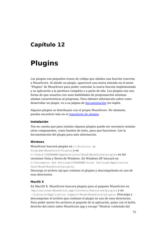 Capítulo 12


Plugins

Los plugins son pequeños trozos de código que añaden una función concreta
a MuseScore. Al añadir un plugin, aparecerá una nueva entrada en el menú
"Plugins" de MuseScore para poder controlar la nueva función implementada
y su aplicación a la partitura completa o a parte de ella. Los plugins son una
forma de que usuarios con unas habilidades de programación mínimas
añadan características al programa. Para obtener información sobre como
desarrollar un plugin, ve a su página de documentación (en inglés.

Algunos plugins se distribuyen con el propio MuseScore. No obstante,
puedes encontrar más en el repositorio de plugins.

Instalación
Ten en cuenta que para instalar algunos plugins puede ser necesario instalar
otros componentes, como fuentes de texto, para que funcionen. Lee la
documentación del plugin para más información.

Windows
MuseScore buscará plugins en C:Archivos de
ProgramaMuseScorePlugins y en
C:UsersUSERNAMEAppDataLocalMusEMuseScoreplugins en las
versiones Vista y Seven de Windows. En Windows XP buscará en
C:Documents and SettingsUSERNAMELocal SettingsApplication
DataMusEMuseScoreplugins.
Descarga el archivo zip que contiene el plugins y descomprímelo en uno de
esos directorios.

MacOS X
En MacOS X, MuseScore buscará plugins para el paquete MuseScore en
/Aplicaciones/MuseScore.app/Contents/Resources/plugins y en
~/Librería/Application Support/MusE/MuseScore/plugins. Descarga y
descomprime el archivo que contiene el plugin en uno de esos directorios.
Para poder mover los archivos al paquete de la aplicación, pulsa con el botón
derecho del ratón sobre MuseScore.app y escoge "Mostrar contenido del

                                                                           72
 