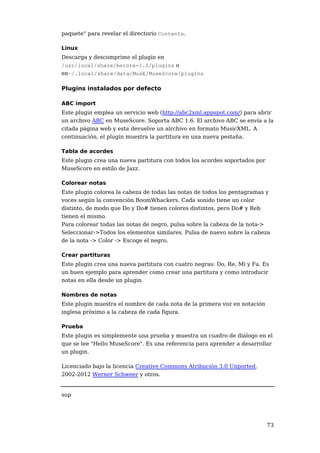 paquete" para revelar el directorio Contents.

Linux
Descarga y descomprime el plugin en
/usr/local/share/mscore-1.0/plugins o
en~/.local/share/data/MusE/MuseScore/plugins

Plugins instalados por defecto

ABC import
Este plugin emplea un servicio web (http://abc2xml.appspot.com/) para abrir
un archivo ABC en MuseScore. Soporta ABC 1.6. El archivo ABC se envía a la
citada página web y esta devuelve un alrchivo en formato MusicXML. A
continuación, el plugin muestra la partitura en una nueva pestaña.

Tabla de acordes
Este plugin crea una nueva partitura con todos los acordes soportados por
MuseScore en estilo de Jazz.

Colorear notas
Este plugin colorea la cabeza de todas las notas de todos los pentagramas y
voces según la convención BoomWhackers. Cada sonido tiene un color
distinto, de modo que Do y Do# tienen colores distintos, pero Do# y Reb
tienen el mismo.
Para colorear todas las notas de negro, pulsa sobre la cabeza de la nota->
Seleccionar->Todos los elementos similares. Pulsa de nuevo sobre la cabeza
de la nota -> Color -> Escoge el negro.

Crear partituras
Este plugin crea una nueva partitura con cuatro negras: Do, Re, Mi y Fa. Es
un buen ejemplo para aprender como crear una partitura y como introducir
notas en ella desde un plugin.

Nombres de notas
Este plugin muestra el nombre de cada nota de la primera voz en notación
inglesa próximo a la cabeza de cada figura.

Prueba
Este plugin es simplemente una prueba y muestra un cuadro de diálogo en el
que se lee "Hello MuseScore". Es una referencia para aprender a desarrollar
un plugin.

Licenciado bajo la licencia Creative Commons Atribución 3.0 Unported,
2002-2012 Werner Schweer y otros.


sup




                                                                            73
 