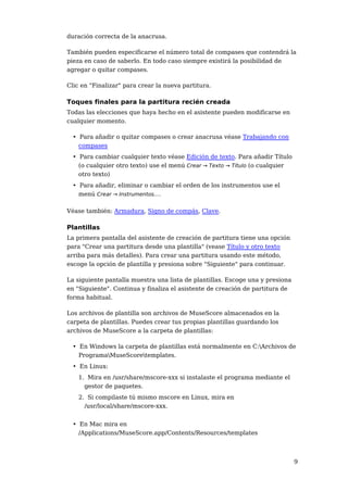 duración correcta de la anacrusa.

También pueden especificarse el número total de compases que contendrá la
pieza en caso de saberlo. En todo caso siempre existirá la posibilidad de
agregar o quitar compases.

Clic en "Finalizar" para crear la nueva partitura.

Toques finales para la partitura recién creada
Todas las elecciones que haya hecho en el asistente pueden modificarse en
cualquier momento.

  • Para añadir o quitar compases o crear anacrusa véase Trabajando con
    compases
  • Para cambiar cualquier texto véase Edición de texto. Para añadir Título
    (o cualquier otro texto) use el menú Crear → Texto → Título (o cualquier
    otro texto)
  • Para añadir, eliminar o cambiar el orden de los instrumentos use el
    menú Crear → Instrumentos....

Véase también: Armadura, Signo de compás, Clave.

Plantillas
La primera pantalla del asistente de creación de partitura tiene una opción
para "Crear una partitura desde una plantilla" (vease Título y otro texto
arriba para más detalles). Para crear una partitura usando este método,
escoge la opción de plantilla y presiona sobre "Siguiente" para continuar.

La siguiente pantalla muestra una lista de plantillas. Escoge una y presiona
en "Siguiente". Continua y finaliza el asistente de creación de partitura de
forma habitual.

Los archivos de plantilla son archivos de MuseScore almacenados en la
carpeta de plantillas. Puedes crear tus propias plantillas guardando los
archivos de MuseScore a la carpeta de plantillas:

  • En Windows la carpeta de plantillas está normalmente en C:Archivos de
    ProgramaMuseScoretemplates.
  • En Linux:
    1. Mira en /usr/share/mscore-xxx si instalaste el programa mediante el
      gestor de paquetes.
    2. Si compilaste tú mismo mscore en Linux, mira en
      /usr/local/share/mscore-xxx.


  • En Mac mira en
    /Applications/MuseScore.app/Contents/Resources/templates



                                                                               9
 