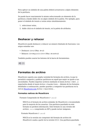 Para aplicar un símbolo de una paleta deberá arrastrarse a algún elemento 
de la partitura. 
Se puede hacer exactamente lo mismo seleccionando un elemento de la 
partitura y dando doble clic en algún símbolo de la paleta. Por ejemplo, para 
poner el símbolo de tenuto a varias notas simultáneamente: 
19 
1. seleccionar notas, 
2. doble click en el símbolo de tenuto, en la paleta de atributos. 
Deshacer y rehacer 
MuseScore puede deshacer y rehacer un número ilimitado de funciones. Los 
atajos estandar son: 
• Deshacer: Ctrl+Z (Mac: ⌘+Z) 
• Rehacer: Ctrl+Mayus+Z o Ctrl+Y (Mac: ⌘+Shift+Z) 
También pueden usarse los botones de la barra de heramientas: 
Formatos de archivo 
MuseScore soporta una amplia variedad de formatos de archivo, lo que te 
permitirá compartir y publicar partituras en aquél que mejor se ajuste a tus 
necesidades. Puedes importar archivos mediante el menú Archivo → Abrir... y 
exportarlos desde el menú Archivo → Guardar Como.... Además de los formatos 
detallados a continuación, puedes guardar y compartir tus partituras en la 
red en MuseScore.com Archivo → Save Online.... 
Formatos nativos de MuseScore 
Formato Comprimido de MuseScore (*.mscz) 
MSCZ es el formato de archivo estándar de MuseScore y recomendado 
para la mayoría de los usuarios. Una partitura guardada en este 
formato no perderá información. Este formato es una versión del 
archivo .mscx comprimido en ZIP y puede incluir imágenes. 
Formato MuseScore (*.mscx) 
MSCX es la versión sin comprimir del formato de archivo de 
MuseScore usada a partir de la versión 0.9.5. Una partitura guardada 
 