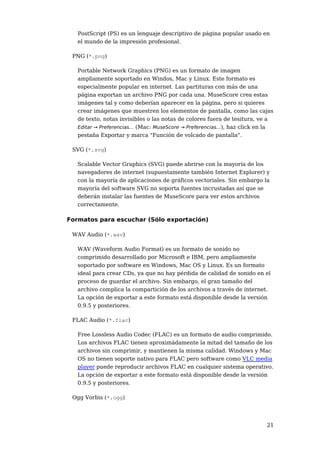 PostScript (PS) es un lenguaje descriptivo de página popular usado en 
el mundo de la impresión profesional. 
21 
PNG (*.png) 
Portable Network Graphics (PNG) es un formato de imagen 
ampliamente soportado en Windos, Mac y Linux. Este formato es 
especialmente popular en internet. Las partituras con más de una 
página exportan un archivo PNG por cada una. MuseScore crea estas 
imágenes tal y como deberían aparecer en la página, pero si quieres 
crear imágenes que muestren los elementos de pantalla, como las cajas 
de texto, notas invisibles o las notas de colores fuera de tesitura, ve a 
Editar → Preferencias... (Mac: MuseScore → Preferencias...), haz click en la 
pestaña Exportar y marca "Función de volcado de pantalla". 
SVG (*.svg) 
Scalable Vector Graphics (SVG) puede abrirse con la mayoría de los 
navegadores de internet (supuestamente también Internet Explorer) y 
con la mayoría de aplicaciones de gráficos vectoriales. Sin embargo la 
mayoría del software SVG no soporta fuentes incrustadas así que se 
deberán instalar las fuentes de MuseScore para ver estos archivos 
correctamente. 
Formatos para escuchar (Sólo exportación) 
WAV Audio (*.wav) 
WAV (Waveform Audio Format) es un formato de sonido no 
comprimido desarrollado por Microsoft e IBM, pero ampliamente 
soportado por software en Windows, Mac OS y Linux. Es un formato 
ideal para crear CDs, ya que no hay pérdida de calidad de sonido en el 
proceso de guardar el archivo. Sin embargo, el gran tamaño del 
archivo complica la compartición de los archivos a través de internet. 
La opción de exportar a este formato está disponible desde la versión 
0.9.5 y posteriores. 
FLAC Audio (*.flac) 
Free Lossless Audio Codec (FLAC) es un formato de audio comprimido. 
Los archivos FLAC tienen aproximádamente la mitad del tamaño de los 
archivos sin comprimir, y mantienen la misma calidad. Windows y Mac 
OS no tienen soporte nativo para FLAC pero software como VLC media 
player puede reproducir archivos FLAC en cualquier sistema operativo. 
La opción de exportar a este formato está disponible desde la versión 
0.9.5 y posteriores. 
Ogg Vorbis (*.ogg) 
 